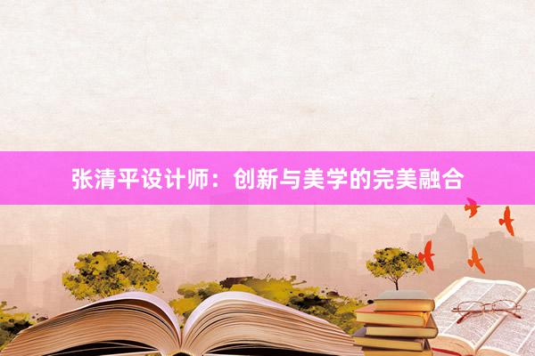 张清平设计师：创新与美学的完美融合